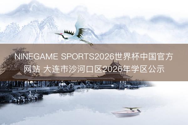 NINEGAME SPORTS2026世界杯中国官方网站 大连市沙河口区2026年学区公示