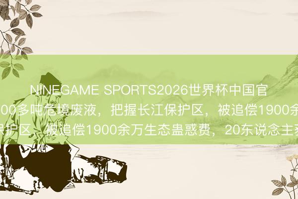 NINEGAME SPORTS2026世界杯中国官方网站 江西一药企倾倒3000多吨危境废液，把握长江保护区，被追偿1900余万生态蛊惑费，20东说念主获刑