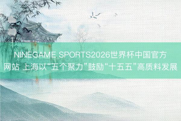 NINEGAME SPORTS2026世界杯中国官方网站 上海以“五个聚力”鼓励“十五五”高质料发展