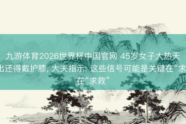 九游体育2026世界杯中国官网 45岁女子大热天外出还得戴护膝， 大夫指示: 这些信号可能是关键在“求救”