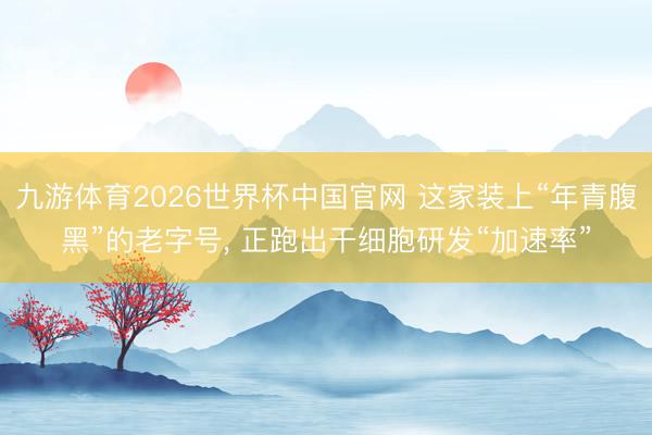 九游体育2026世界杯中国官网 这家装上“年青腹黑”的老字号， 正跑出干细胞研发“加速率”