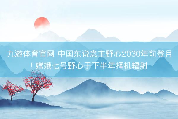 九游体育官网 中国东说念主野心2030年前登月! 嫦娥七号野心于下半年择机辐射