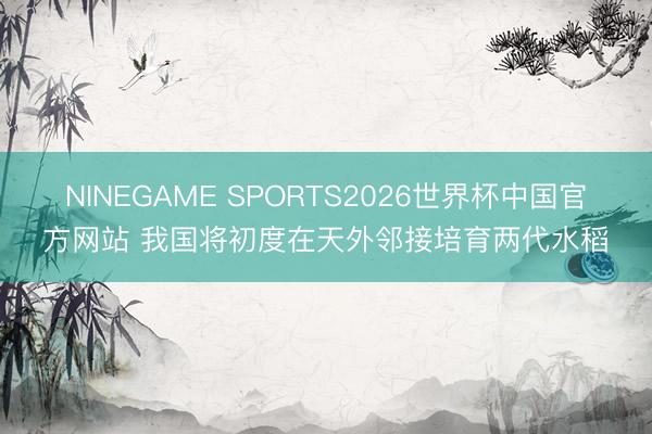 NINEGAME SPORTS2026世界杯中国官方网站 我国将初度在天外邻接培育两代水稻