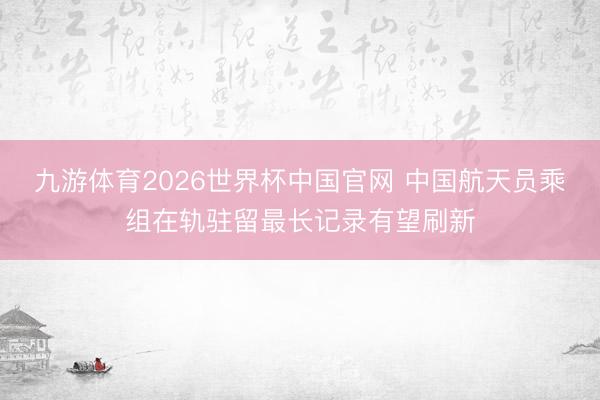九游体育2026世界杯中国官网 中国航天员乘组在轨驻留最长记录有望刷新