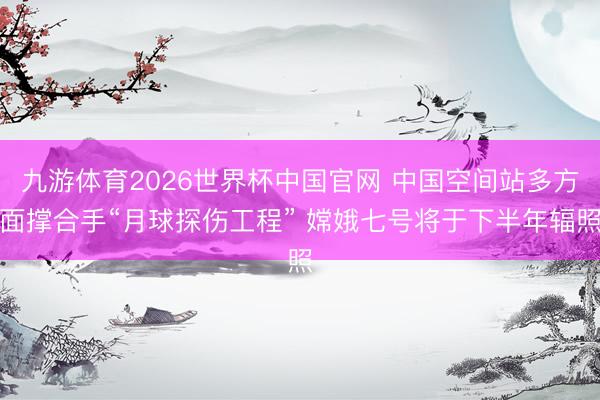 九游体育2026世界杯中国官网 中国空间站多方面撑合手“月球探伤工程” 嫦娥七号将于下半年辐照