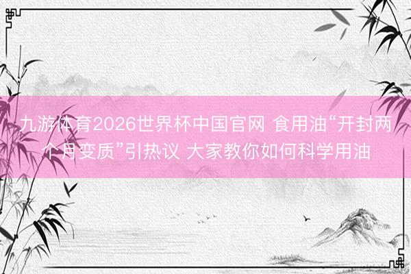 九游体育2026世界杯中国官网 食用油“开封两个月变质”引热议 大家教你如何科学用油