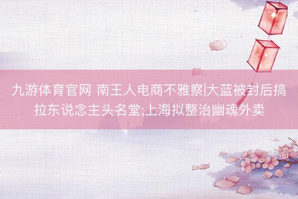 九游体育官网 南王人电商不雅察|大蓝被封后搞拉东说念主头名堂;上海拟整治幽魂外卖