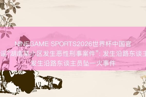 NINEGAME SPORTS2026世界杯中国官方网站 警方辟谣“湖南某小区发生恶性刑事案件”: 发生沿路东谈主员坠一火事件