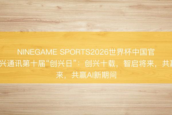 NINEGAME SPORTS2026世界杯中国官方网站 中兴通讯第十届“创兴日”：创兴十载，智启将来，共赢AI新期间