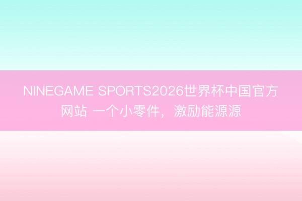 NINEGAME SPORTS2026世界杯中国官方网站 一个小零件，激励能源源