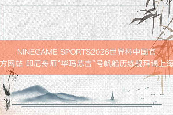 NINEGAME SPORTS2026世界杯中国官方网站 印尼舟师“毕玛苏吉”号帆船历练舰拜谒上海