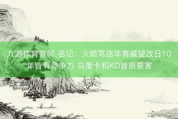 九游体育官网 名记:火箭笃信年青威望改日10年皆有竞争力 乌度卡和KD皆很要害