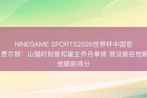 NINEGAME SPORTS2026世界杯中国官方网站 费尔顿：山猫时刻曾和雇主乔丹单挑 我没能在他眼前得分