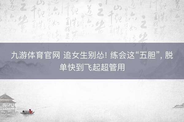 九游体育官网 追女生别怂! 练会这“五胆”， 脱单快到飞起超管用