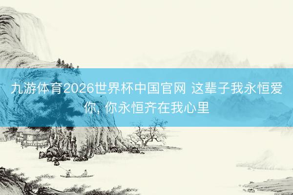 九游体育2026世界杯中国官网 这辈子我永恒爱你， 你永恒齐在我心里