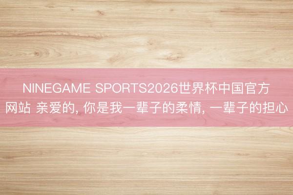 NINEGAME SPORTS2026世界杯中国官方网站 亲爱的, 你是我一辈子的柔情, 一辈子的担心