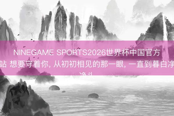 NINEGAME SPORTS2026世界杯中国官方网站 想要守着你， 从初初相见的那一眼， 一直到暮白净头