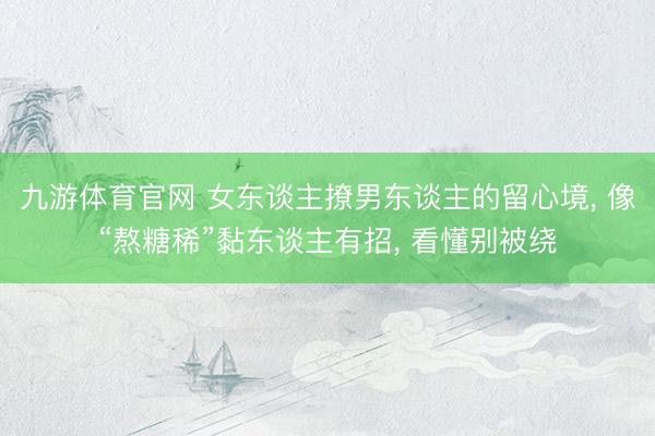 九游体育官网 女东谈主撩男东谈主的留心境， 像“熬糖稀”黏东谈主有招， 看懂别被绕