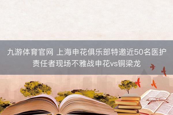 九游体育官网 上海申花俱乐部特邀近50名医护责任者现场不雅战申花vs铜梁龙
