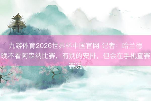 九游体育2026世界杯中国官网 记者：哈兰德今晚不看阿森纳比赛，有别的安排，但会在手机查赛况
