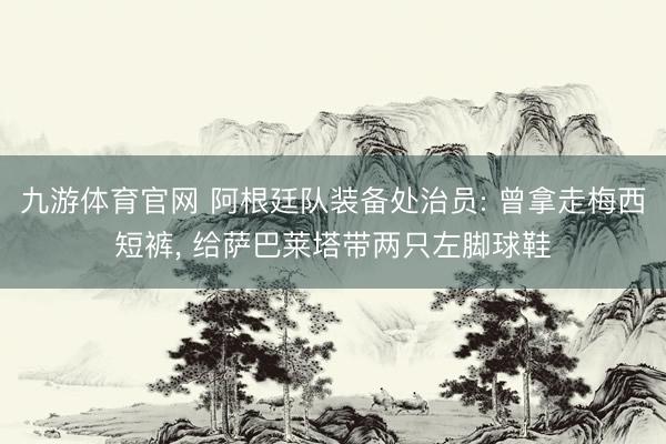 九游体育官网 阿根廷队装备处治员: 曾拿走梅西短裤， 给萨巴莱塔带两只左脚球鞋