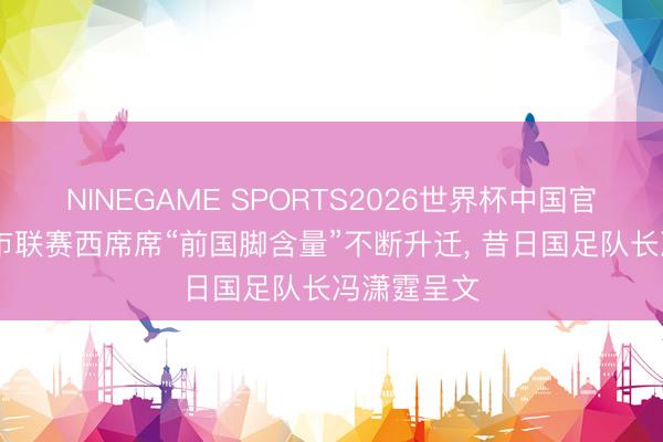 NINEGAME SPORTS2026世界杯中国官方网站 城市联赛西席席“前国脚含量”不断升迁， 昔日国足队长冯潇霆呈文