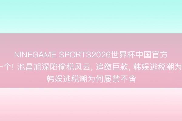 NINEGAME SPORTS2026世界杯中国官方网站 又塌一个! 池昌旭深陷偷税风云， 追缴巨款， 韩娱逃税潮为何屡禁不啻