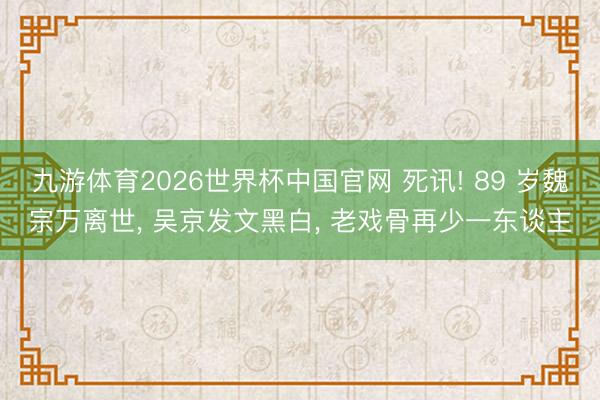 九游体育2026世界杯中国官网 死讯! 89 岁魏宗万离世， 吴京发文黑白， 老戏骨再少一东谈主