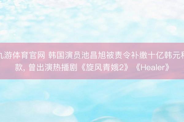 九游体育官网 韩国演员池昌旭被责令补缴十亿韩元税款， 曾出演热播剧《旋风青娥2》《Healer》
