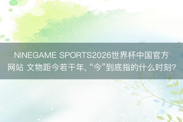 NINEGAME SPORTS2026世界杯中国官方网站 文物距今若干年， “今”到底指的什么时刻?