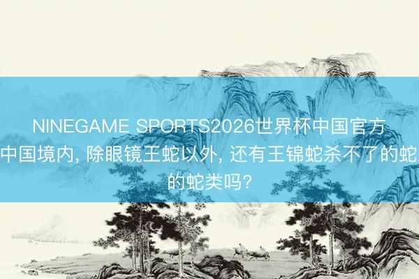 NINEGAME SPORTS2026世界杯中国官方网站 中国境内， 除眼镜王蛇以外， 还有王锦蛇杀不了的蛇类吗?