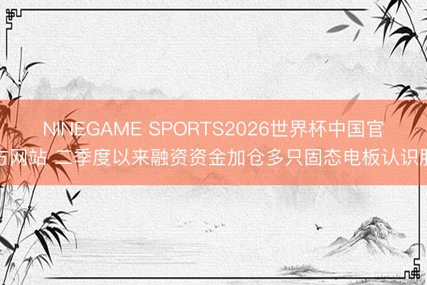 NINEGAME SPORTS2026世界杯中国官方网站 二季度以来融资资金加仓多只固态电板认识股