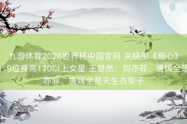 九游体育2026世界杯中国官网 关晓彤《细心》长腿太抢戏！9位身高170以上女星 王楚然、刘亦菲、唐嫣全是天生衣架子