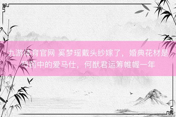 九游体育官网 奚梦瑶戴头纱嫁了，婚典花材是芍药中的爱马仕，何猷君运筹帷幄一年