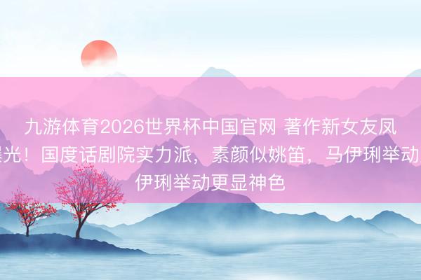 九游体育2026世界杯中国官网 著作新女友凤莉布景曝光！国度话剧院实力派，素颜似姚笛，马伊琍举动更显神色