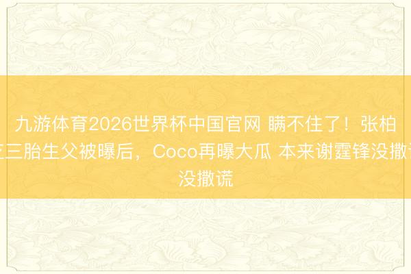 九游体育2026世界杯中国官网 瞒不住了！张柏芝三胎生父被曝后，Coco再曝大瓜 本来谢霆锋没撒谎