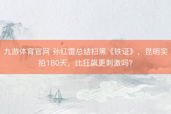 九游体育官网 孙红雷总结扫黑《铁证》,昆明实拍180天,比狂飙更刺激吗?