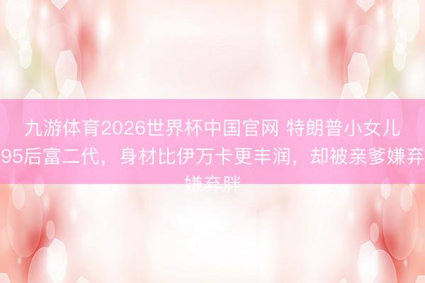 九游体育2026世界杯中国官网 特朗普小女儿嫁95后富二代,身材比伊万卡更丰润,却被亲爹嫌弃胖