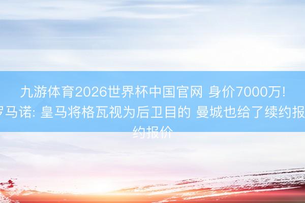 九游体育2026世界杯中国官网 身价7000万! 罗马诺: 皇马将格瓦视为后卫目的 曼城也给了续约报价