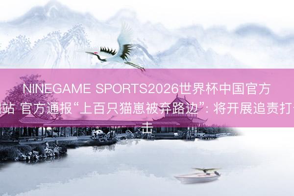NINEGAME SPORTS2026世界杯中国官方网站 官方通报“上百只猫崽被弃路边”: 将开展追责打击