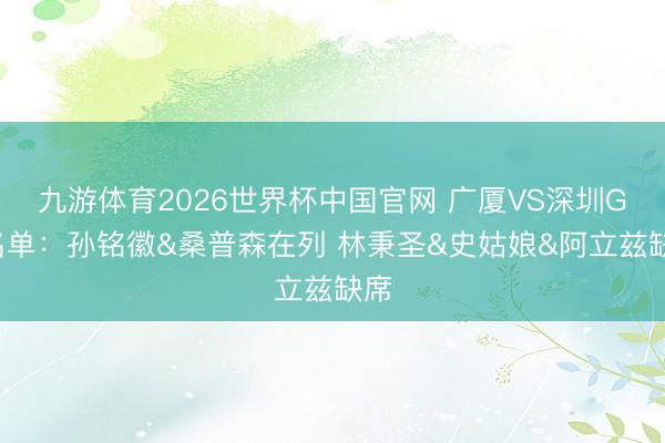 九游体育2026世界杯中国官网 广厦VS深圳G4名单：孙铭徽&桑普森在列 林秉圣&史姑娘&阿立兹缺席