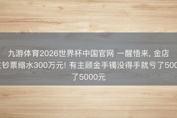九游体育2026世界杯中国官网 一醒悟来, 金店雇主钞票缩水300万元! 有主顾金手镯没得手就亏了5000元