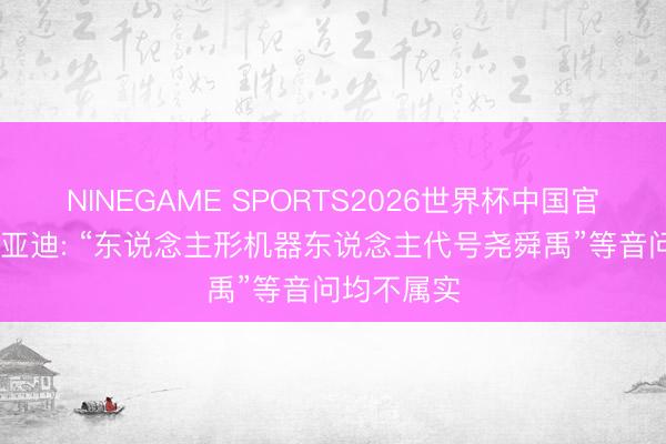 NINEGAME SPORTS2026世界杯中国官方网站 比亚迪: “东说念主形机器东说念主代号尧舜禹”等音问均不属实