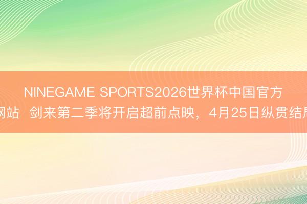 NINEGAME SPORTS2026世界杯中国官方网站  剑来第二季将开启超前点映，4月25日纵贯结局