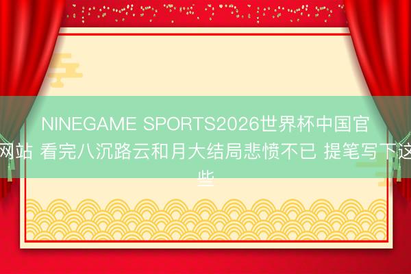 NINEGAME SPORTS2026世界杯中国官方网站 看完八沉路云和月大结局悲愤不已 提笔写下这些