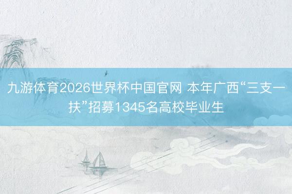 九游体育2026世界杯中国官网 本年广西“三支一扶”招募1345名高校毕业生