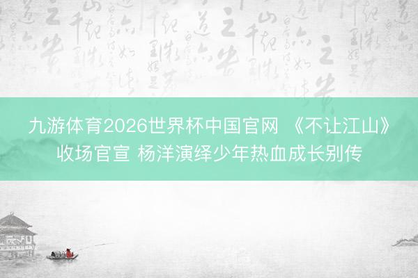 九游体育2026世界杯中国官网 《不让江山》收场官宣 杨洋演绎少年热血成长别传