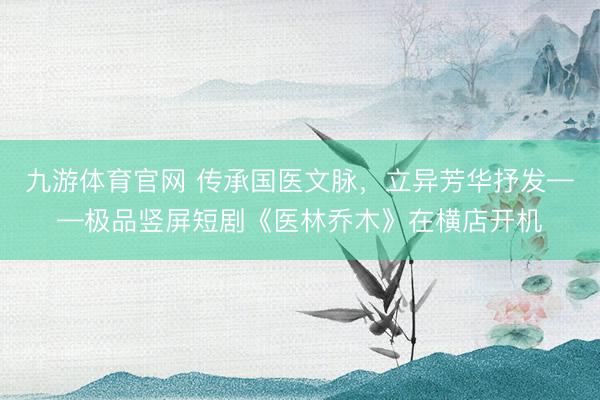 九游体育官网 传承国医文脉，立异芳华抒发——极品竖屏短剧《医林乔木》在横店开机
