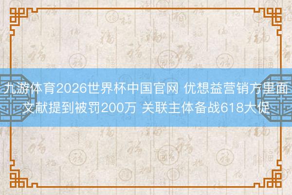 九游体育2026世界杯中国官网 优想益营销方里面文献提到被罚200万 关联主体备战618大促