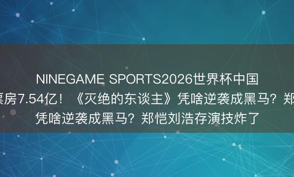 NINEGAME SPORTS2026世界杯中国官方网站 五一档票房7.54亿！《灭绝的东谈主》凭啥逆袭成黑马？郑恺刘浩存演技炸了